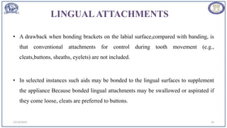 LINGUALATTACHMENTS
• A drawback when bonding brackets on the labial surface,compared with banding, is
that conventional attachments for control during tooth movement (e.g.,
cleats,buttons, sheaths, eyelets) are not included.
• In selected instances such aids may be bonded to the lingual surfaces to supplement
the appliance Because bonded lingual attachments may be swallowed or aspirated if
they come loose, cleats are preferred to buttons.
12/19/2023 54
 