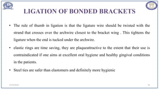 LIGATION OF BONDED BRACKETS
• The rule of thumb in ligation is that the ligature wire should be twisted with the
strand that crosses over the archwire closest to the bracket wing . This tightens the
ligature when the end is tucked under the archwire.
• elastic rings are time saving, they are plaqueattractive to the extent that their use is
contraindicated if one aims at excellent oral hygiene and healthy gingival conditions
in the patients.
• Steel ties are safer than elastomers and definitely more hygienic
12/19/2023 56
 