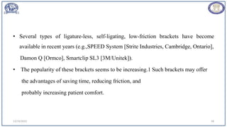• Several types of ligature-less, self-ligating, low-friction brackets have become
available in recent years (e.g.,SPEED System [Strite Industries, Cambridge, Ontario],
Damon Q [Ormco], Smartclip SL3 [3M/Unitek]).
• The popularity of these brackets seems to be increasing.1 Such brackets may offer
the advantages of saving time, reducing friction, and
probably increasing patient comfort.
12/19/2023 58
 