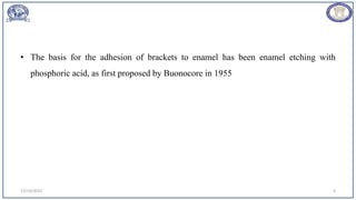 • The basis for the adhesion of brackets to enamel has been enamel etching with
phosphoric acid, as first proposed by Buonocore in 1955
12/19/2023 6
 