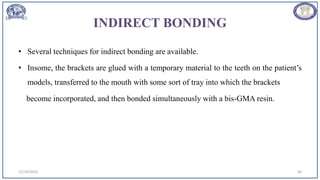INDIRECT BONDING
• Several techniques for indirect bonding are available.
• Insome, the brackets are glued with a temporary material to the teeth on the patient’s
models, transferred to the mouth with some sort of tray into which the brackets
become incorporated, and then bonded simultaneously with a bis-GMA resin.
12/19/2023 60
 