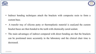• Indirect bonding techniques attach the brackets with composite resin to form a
custom base.
• A transfer tray of silicone putty or thermoplastic material is used,and the custom
bracket bases are then bonded to the teeth with chemically cured sealant.
• The main advantages of indirect compared with direct bonding are that the brackets
can be positioned more accurately in the laboratory and the clinical chair time is
decreased.
12/19/2023 62
 