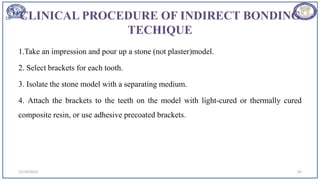 CLINICAL PROCEDURE OF INDIRECT BONDING
TECHIQUE
1.Take an impression and pour up a stone (not plaster)model.
2. Select brackets for each tooth.
3. Isolate the stone model with a separating medium.
4. Attach the brackets to the teeth on the model with light-cured or thermally cured
composite resin, or use adhesive precoated brackets.
12/19/2023 63
 