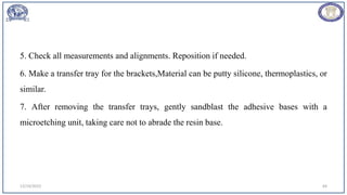 5. Check all measurements and alignments. Reposition if needed.
6. Make a transfer tray for the brackets,Material can be putty silicone, thermoplastics, or
similar.
7. After removing the transfer trays, gently sandblast the adhesive bases with a
microetching unit, taking care not to abrade the resin base.
12/19/2023 64
 