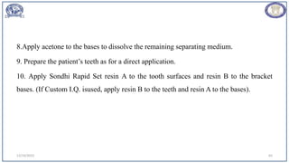 8.Apply acetone to the bases to dissolve the remaining separating medium.
9. Prepare the patient’s teeth as for a direct application.
10. Apply Sondhi Rapid Set resin A to the tooth surfaces and resin B to the bracket
bases. (If Custom I.Q. isused, apply resin B to the teeth and resin A to the bases).
12/19/2023 65
 