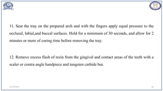 11. Seat the tray on the prepared arch and with the fingers apply equal pressure to the
occlusal, labial,and buccal surfaces. Hold for a minimum of 30 seconds, and allow for 2
minutes or more of curing time before removing the tray.
12. Remove excess flash of resin from the gingival and contact areas of the teeth with a
scaler or contra angle handpiece and tungsten carbide bur.
12/19/2023 66
 