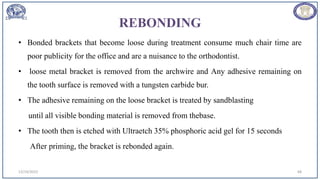REBONDING
• Bonded brackets that become loose during treatment consume much chair time are
poor publicity for the office and are a nuisance to the orthodontist.
• loose metal bracket is removed from the archwire and Any adhesive remaining on
the tooth surface is removed with a tungsten carbide bur.
• The adhesive remaining on the loose bracket is treated by sandblasting
until all visible bonding material is removed from thebase.
• The tooth then is etched with Ultraetch 35% phosphoric acid gel for 15 seconds
After priming, the bracket is rebonded again.
12/19/2023 68
 
