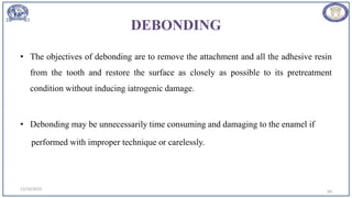 DEBONDING
• The objectives of debonding are to remove the attachment and all the adhesive resin
from the tooth and restore the surface as closely as possible to its pretreatment
condition without inducing iatrogenic damage.
• Debonding may be unnecessarily time consuming and damaging to the enamel if
performed with improper technique or carelessly.
12/19/2023
69
 