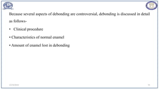 Because several aspects of debonding are controversial, debonding is discussed in detail
as follows-
• Clinical procedure
• Characteristics of normal enamel
• Amount of enamel lost in debonding
12/19/2023 70
 