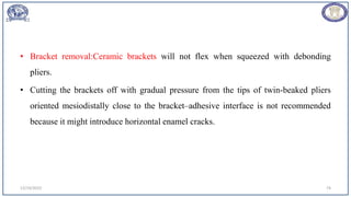 • Bracket removal:Ceramic brackets will not flex when squeezed with debonding
pliers.
• Cutting the brackets off with gradual pressure from the tips of twin-beaked pliers
oriented mesiodistally close to the bracket–adhesive interface is not recommended
because it might introduce horizontal enamel cracks.
12/19/2023 74
 