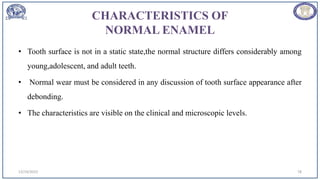 CHARACTERISTICS OF
NORMAL ENAMEL
• Tooth surface is not in a static state,the normal structure differs considerably among
young,adolescent, and adult teeth.
• Normal wear must be considered in any discussion of tooth surface appearance after
debonding.
• The characteristics are visible on the clinical and microscopic levels.
12/19/2023 78
 
