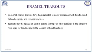 ENAMEL TEAROUTS
• Localized enamel tearouts have been reported to occur associated with bonding and
debonding metal and ceramic brackets.
• Tearouts may be related at least in part to the type of filler particles in the adhesive
resin used for bonding and to the location of bond breakage.
12/19/2023 82
 