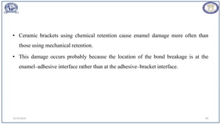 • Ceramic brackets using chemical retention cause enamel damage more often than
those using mechanical retention.
• This damage occurs probably because the location of the bond breakage is at the
enamel–adhesive interface rather than at the adhesive–bracket interface.
12/19/2023 84
 