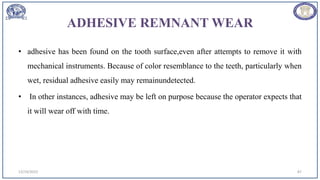 ADHESIVE REMNANT WEAR
• adhesive has been found on the tooth surface,even after attempts to remove it with
mechanical instruments. Because of color resemblance to the teeth, particularly when
wet, residual adhesive easily may remainundetected.
• In other instances, adhesive may be left on purpose because the operator expects that
it will wear off with time.
12/19/2023 87
 