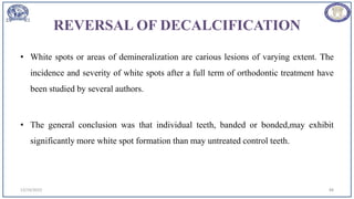REVERSAL OF DECALCIFICATION
• White spots or areas of demineralization are carious lesions of varying extent. The
incidence and severity of white spots after a full term of orthodontic treatment have
been studied by several authors.
• The general conclusion was that individual teeth, banded or bonded,may exhibit
significantly more white spot formation than may untreated control teeth.
12/19/2023 88
 