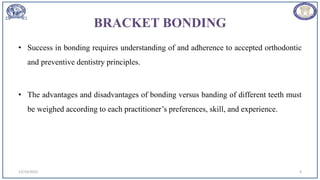 BRACKET BONDING
• Success in bonding requires understanding of and adherence to accepted orthodontic
and preventive dentistry principles.
• The advantages and disadvantages of bonding versus banding of different teeth must
be weighed according to each practitioner’s preferences, skill, and experience.
12/19/2023 9
 