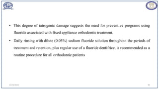 • This degree of iatrogenic damage suggests the need for preventive programs using
fluoride associated with fixed appliance orthodontic treatment.
• Daily rinsing with dilute (0.05%) sodium fluoride solution throughout the periods of
treatment and retention, plus regular use of a fluoride dentifrice, is recommended as a
routine procedure for all orthodontic patients
12/19/2023 90
 