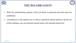 MICROABRASION
• When the remineralizing capacity of the oral fluids is exhausted and white spots are
established.
• microabrasion is the optimal way to remove superficial enamel opacities. By the use
of this technique, one can eliminate enamel stains with minimal enamel loss.
12/19/2023 91
 