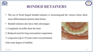 BONDED RETAINERS
• The use of fixed lingual bonded retainers is increasing,and the various forms allow
more differentiated retention than before.
• Bonded retainers also have other advantages:
1. Completely invisible from the front
2. Reduced need for long-term patient cooperation
3. Long-term (up to 10 years) and even permanent
4.the same degree of stability
12/19/2023 92
 