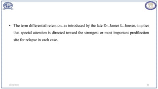 • The term differential retention, as introduced by the late Dr. James L. Jensen, implies
that special attention is directed toward the strongest or most important predilection
site for relapse in each case.
12/19/2023 93
 