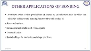 OTHER APPLICATIONS OF BONDING
• Numerous other clinical possibilities of interest to orthodontists exist in which the
acid-etch technique and bonding has proved useful such as in
• Space maintainers
• Semipermanent single-tooth replacements
• Trauma fixation
• Resin buildups for tooth size and shape problems
12/19/2023 95
 