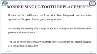 BONDED SINGLE-TOOTH REPLACEMENTS
• Because of the well-known problems with fixed bridgework and removable
appliances of the spoon denture type in young patients.
• acid etching and bonding offer a range of aesthetic techniques for the solution of the
problem with anterior teeth
• The use of resin-bonded bridgework (three-unit or cantilever) has become accepted
as a semipermanent procedure.
12/19/2023 98
 