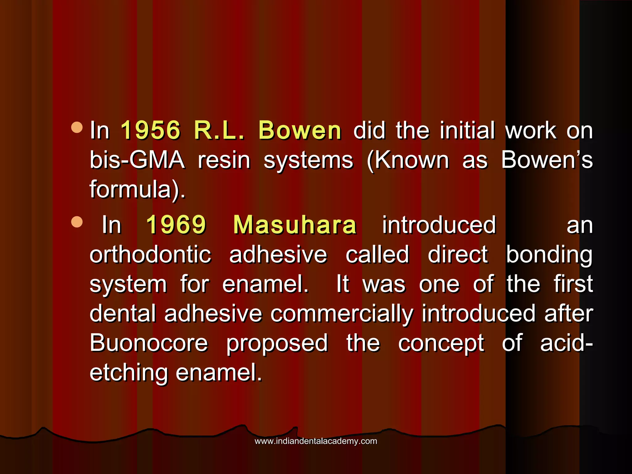 In

1956 R.L. Bowen did the initial work on
bis-GMA resin systems (Known as Bowen’s
formula).
 In 1969 Masuhara introduced
an
orthodontic adhesive called direct bonding
system for enamel. It was one of the first
dental adhesive commercially introduced after
Buonocore proposed the concept of acidetching enamel.
www.indiandentalacademy.com

 