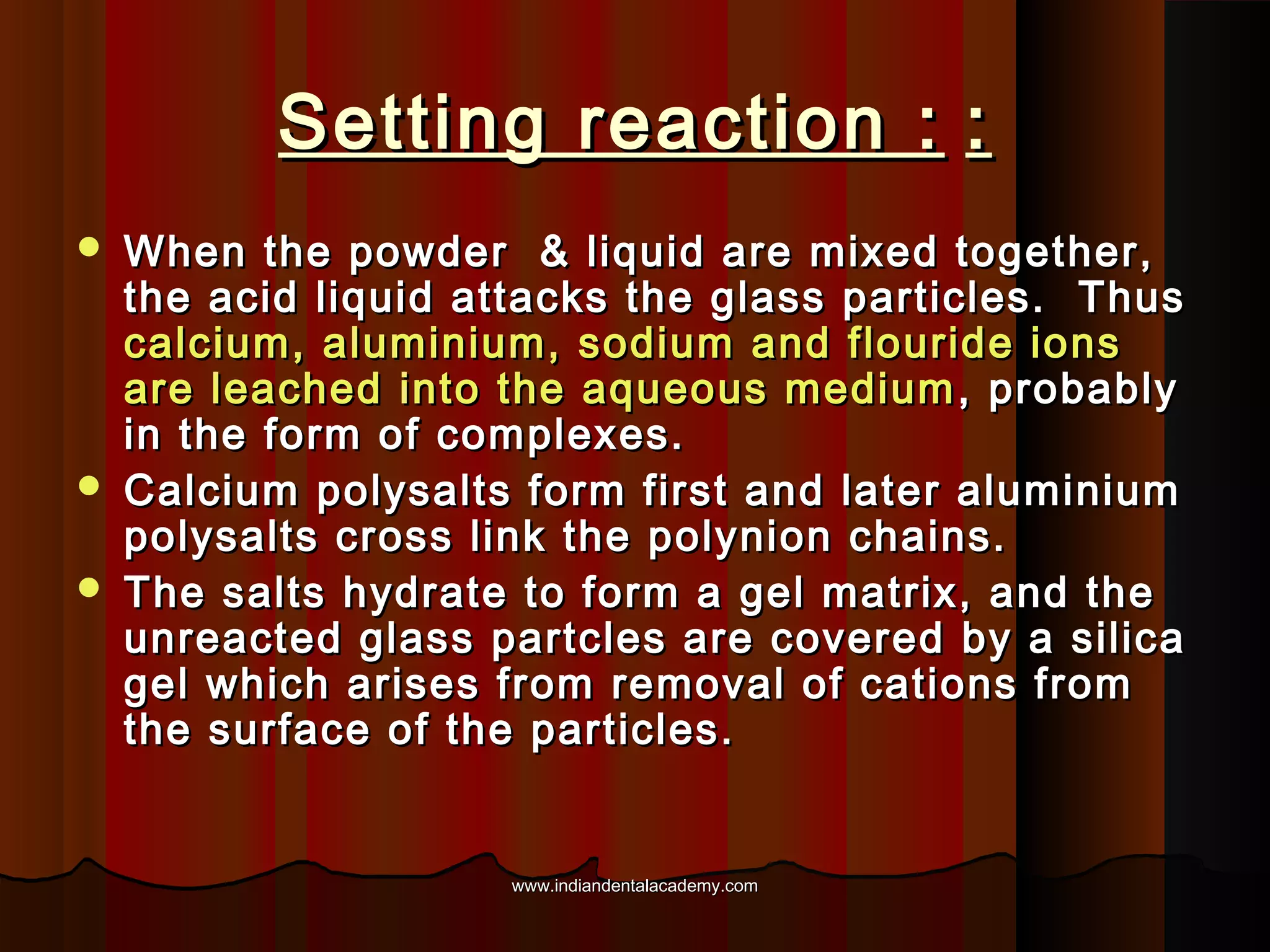 Setting reaction : :





When the powder & liquid are mixed together,
the acid liquid attacks the glass particles. Thus
calcium, aluminium, sodium and flouride ions
are leached into the aqueous medium , probably
in the form of complexes.
Calcium polysalts form first and later aluminium
polysalts cross link the polynion chains.
The salts hydrate to form a gel matrix, and the
unreacted glass partcles are covered by a silica
gel which arises from removal of cations from
the surface of the particles.

www.indiandentalacademy.com

 