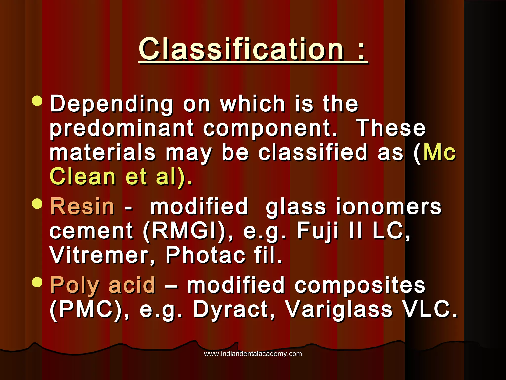 Classification :
 Depending

on which is the
predominant component. These
materials may be classified as ( Mc
Clean et al).
 Resin - modified glass ionomers
cement (RMGI), e.g. Fuji II LC,
Vitremer, Photac fil.
 Poly acid – modified composites
(PMC), e.g. Dyract, Variglass VLC.
www.indiandentalacademy.com

 