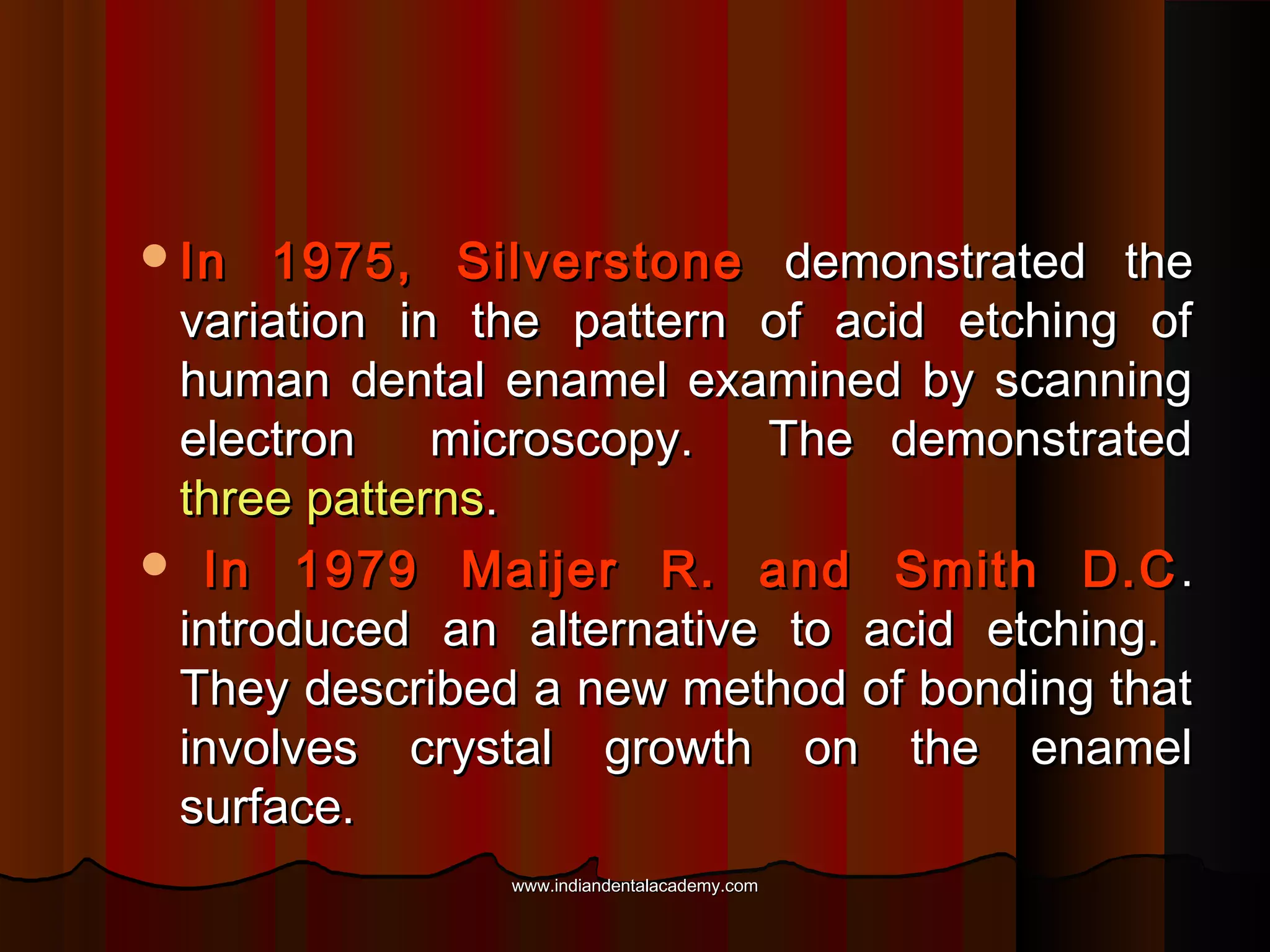 In

1975, Silverstone demonstrated the
variation in the pattern of acid etching of
human dental enamel examined by scanning
electron
microscopy.
The demonstrated
three patterns.
 In 1979 Maijer R. and Smith D.C .
introduced an alternative to acid etching.
They described a new method of bonding that
involves crystal growth on the enamel
surface.
www.indiandentalacademy.com

 