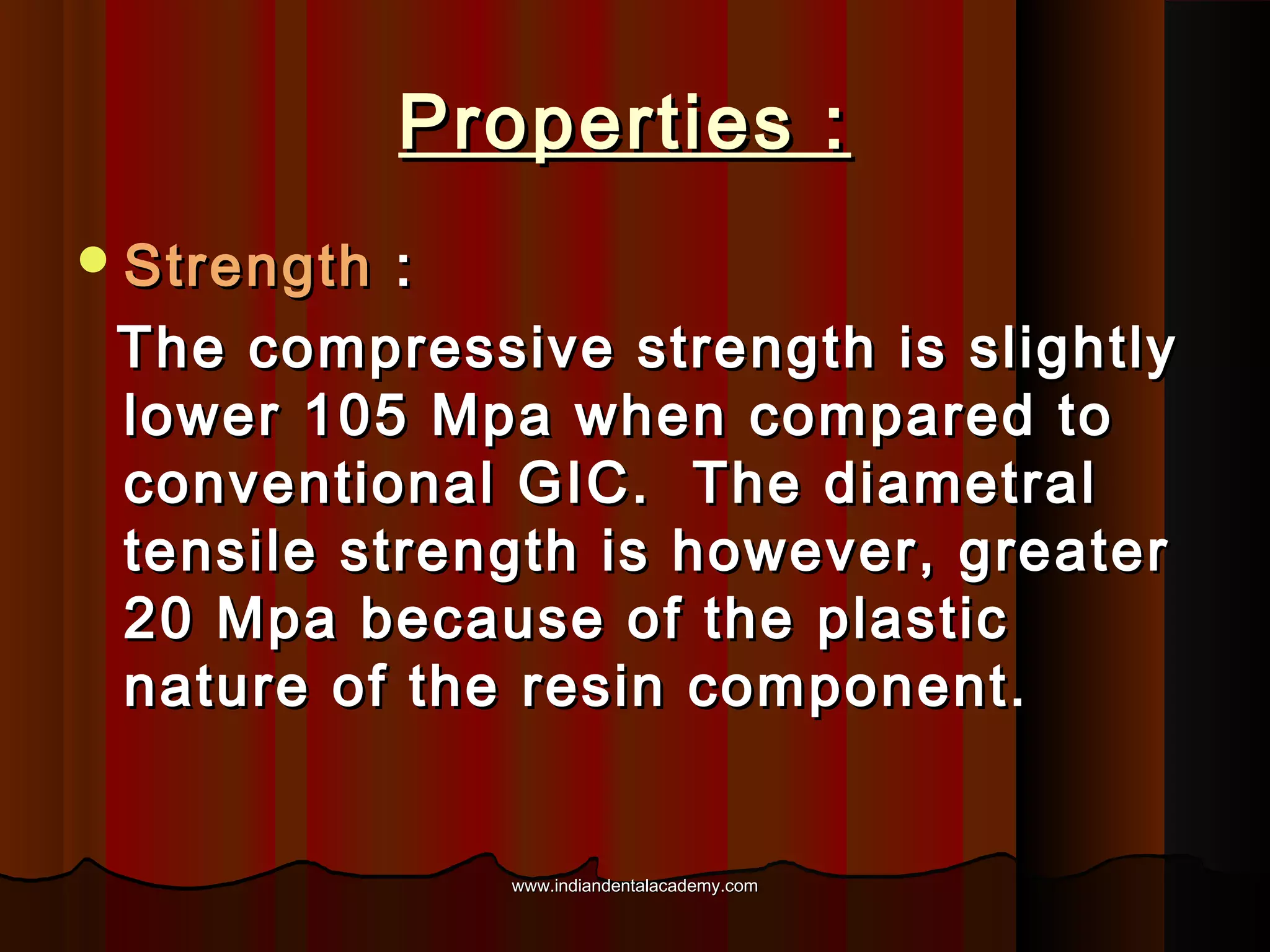 Properties :
 Strength

:
The compressive strength is slightly
lower 105 Mpa when compared to
conventional GIC. The diametral
tensile strength is however, greater
20 Mpa because of the plastic
nature of the resin component.

www.indiandentalacademy.com

 