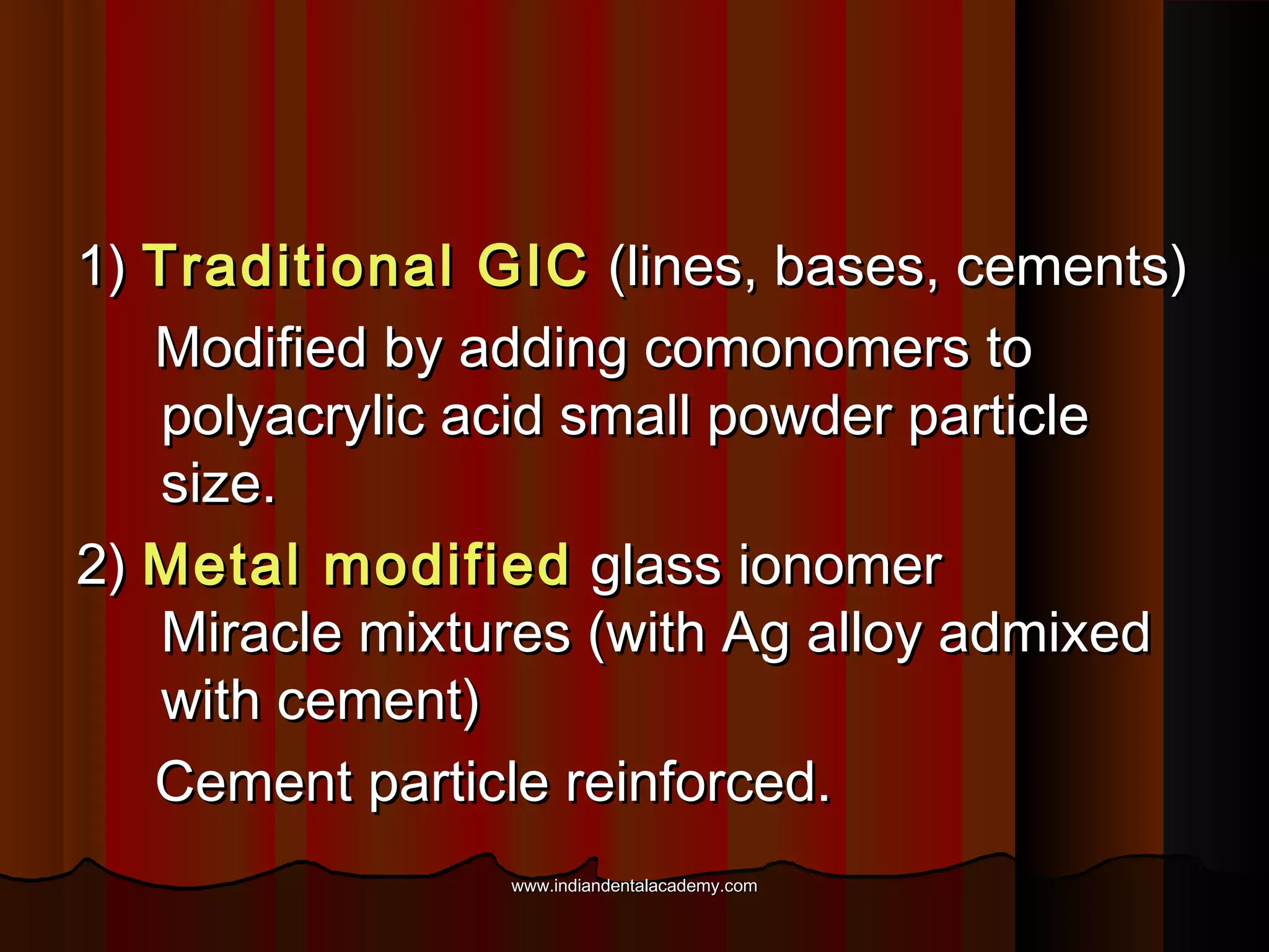 1) Traditional GIC (lines, bases, cements)
Modified by adding comonomers to
polyacrylic acid small powder particle
size.
2) Metal modified glass ionomer
Miracle mixtures (with Ag alloy admixed
with cement)
Cement particle reinforced.
www.indiandentalacademy.com

 