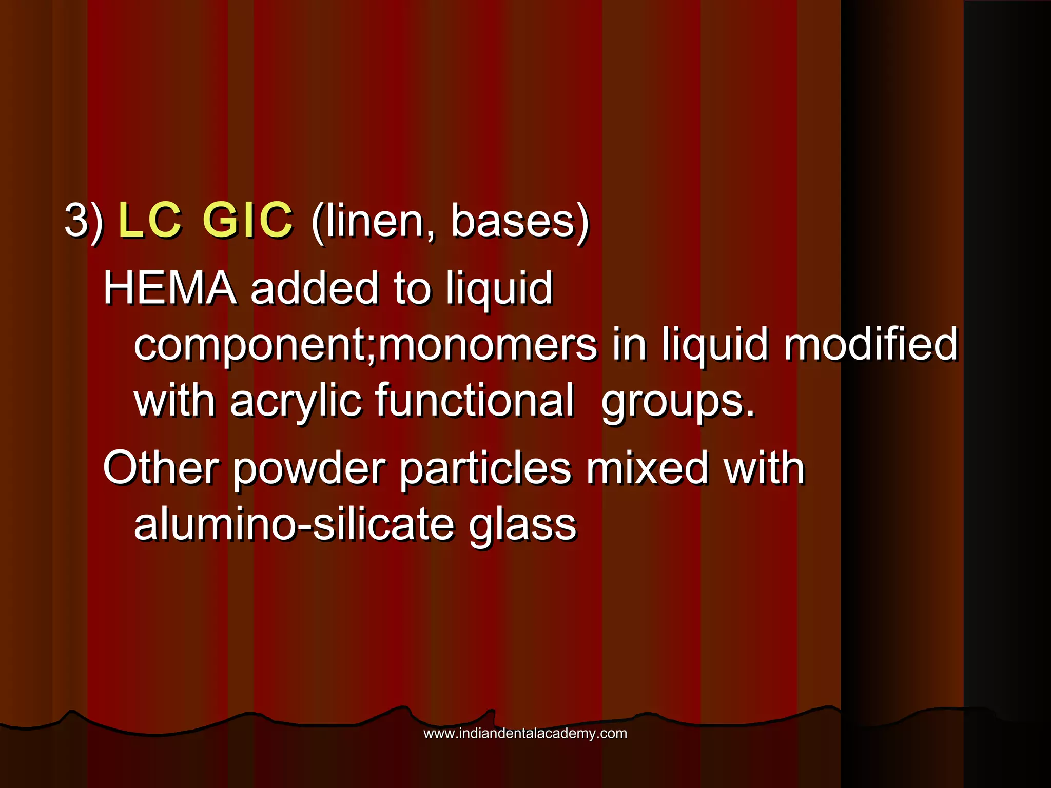 3) LC GIC (linen, bases)
HEMA added to liquid
component;monomers in liquid modified
with acrylic functional groups.
Other powder particles mixed with
alumino-silicate glass

www.indiandentalacademy.com

 