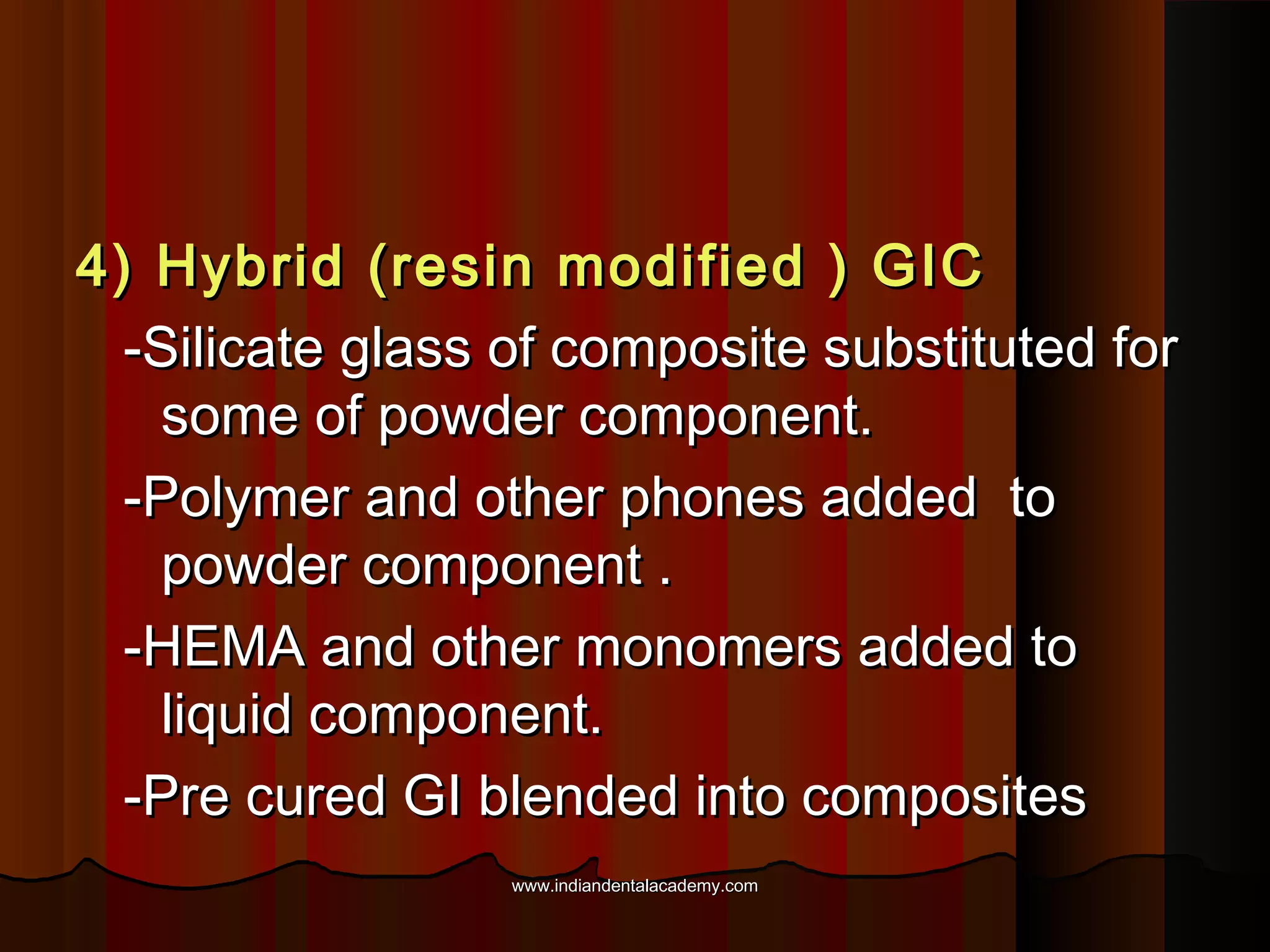 4) Hybrid (resin modified ) GIC
-Silicate glass of composite substituted for
some of powder component.
-Polymer and other phones added to
powder component .
-HEMA and other monomers added to
liquid component.
-Pre cured GI blended into composites
www.indiandentalacademy.com

 