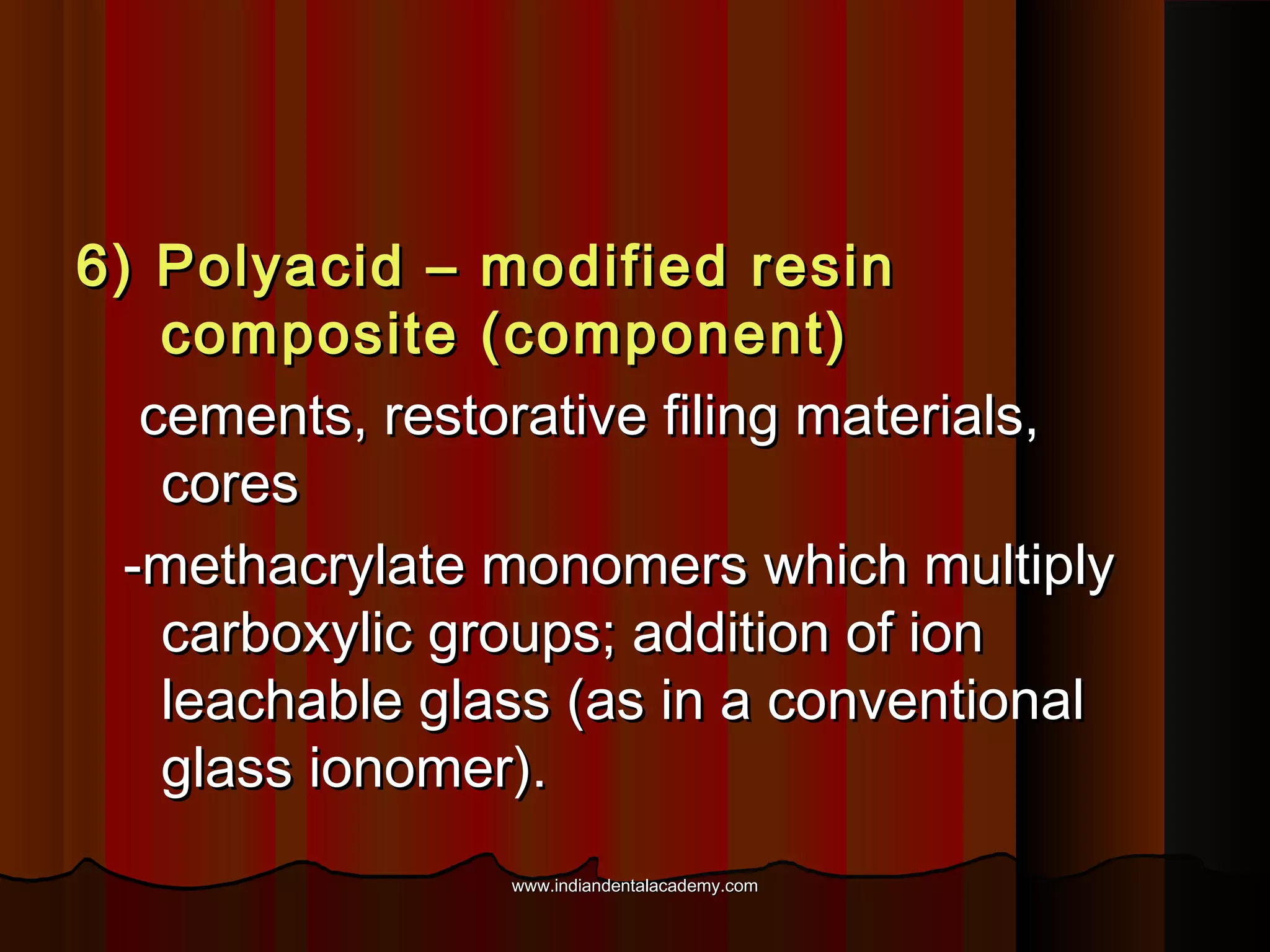 6) Polyacid – modified resin
composite (component)
cements, restorative filing materials,
cores
-methacrylate monomers which multiply
carboxylic groups; addition of ion
leachable glass (as in a conventional
glass ionomer).
www.indiandentalacademy.com

 