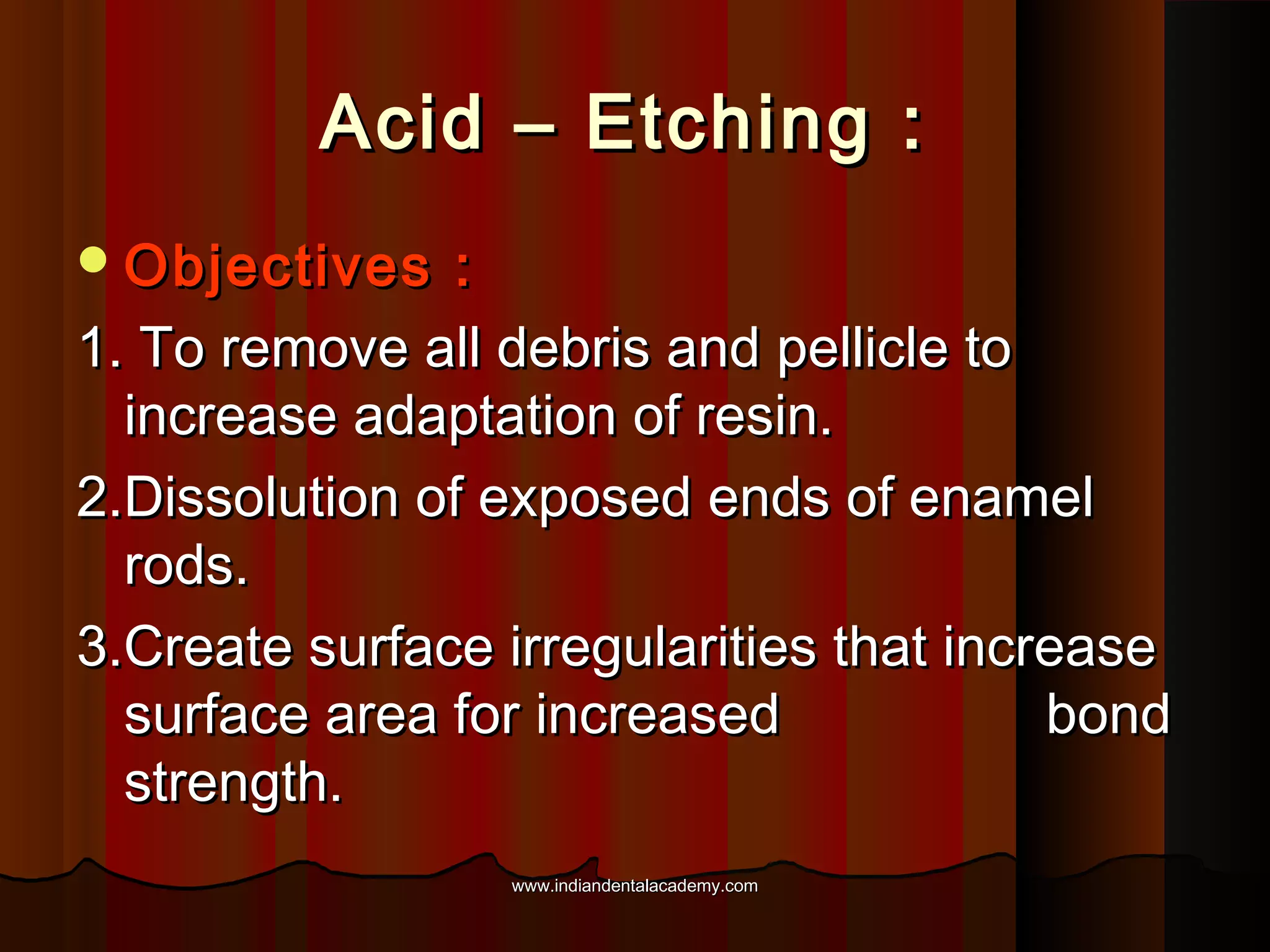 Acid – Etching :
 Objectives

:
1. To remove all debris and pellicle to
increase adaptation of resin.
2.Dissolution of exposed ends of enamel
rods.
3.Create surface irregularities that increase
surface area for increased
bond
strength.
www.indiandentalacademy.com

 
