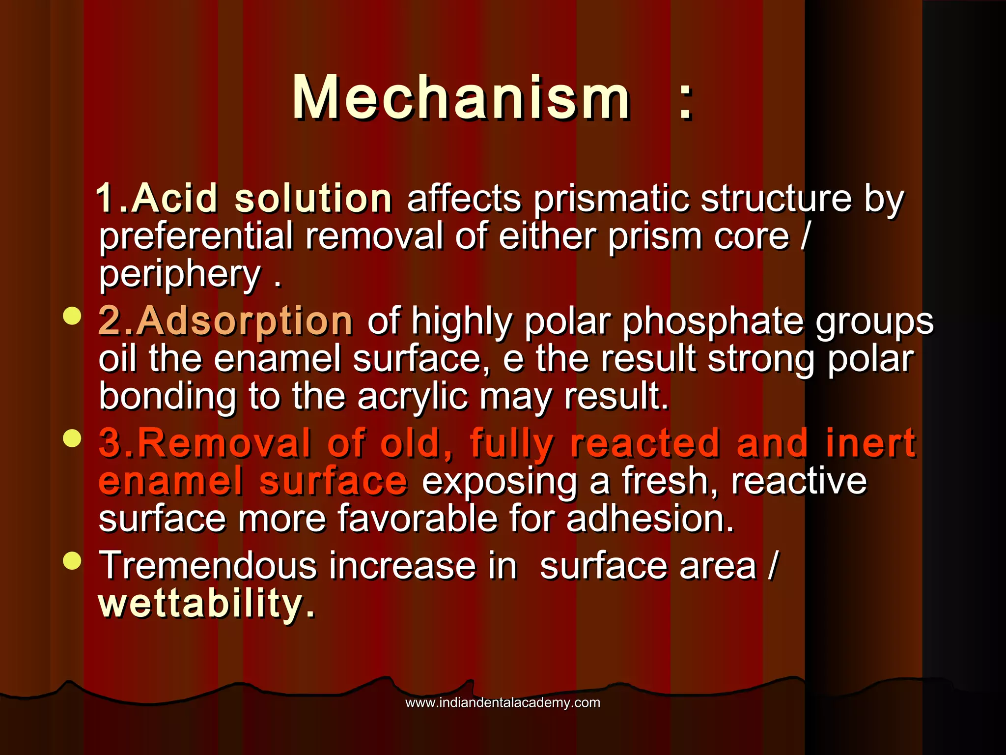 Mechanism :
1.Acid solution affects prismatic structure by
preferential removal of either prism core /
periphery .
 2.Adsorption of highly polar phosphate groups
oil the enamel surface, e the result strong polar
bonding to the acrylic may result.
 3.Removal of old, fully reacted and inert
enamel surface exposing a fresh, reactive
surface more favorable for adhesion.
 Tremendous increase in surface area /
wettability.
www.indiandentalacademy.com

 