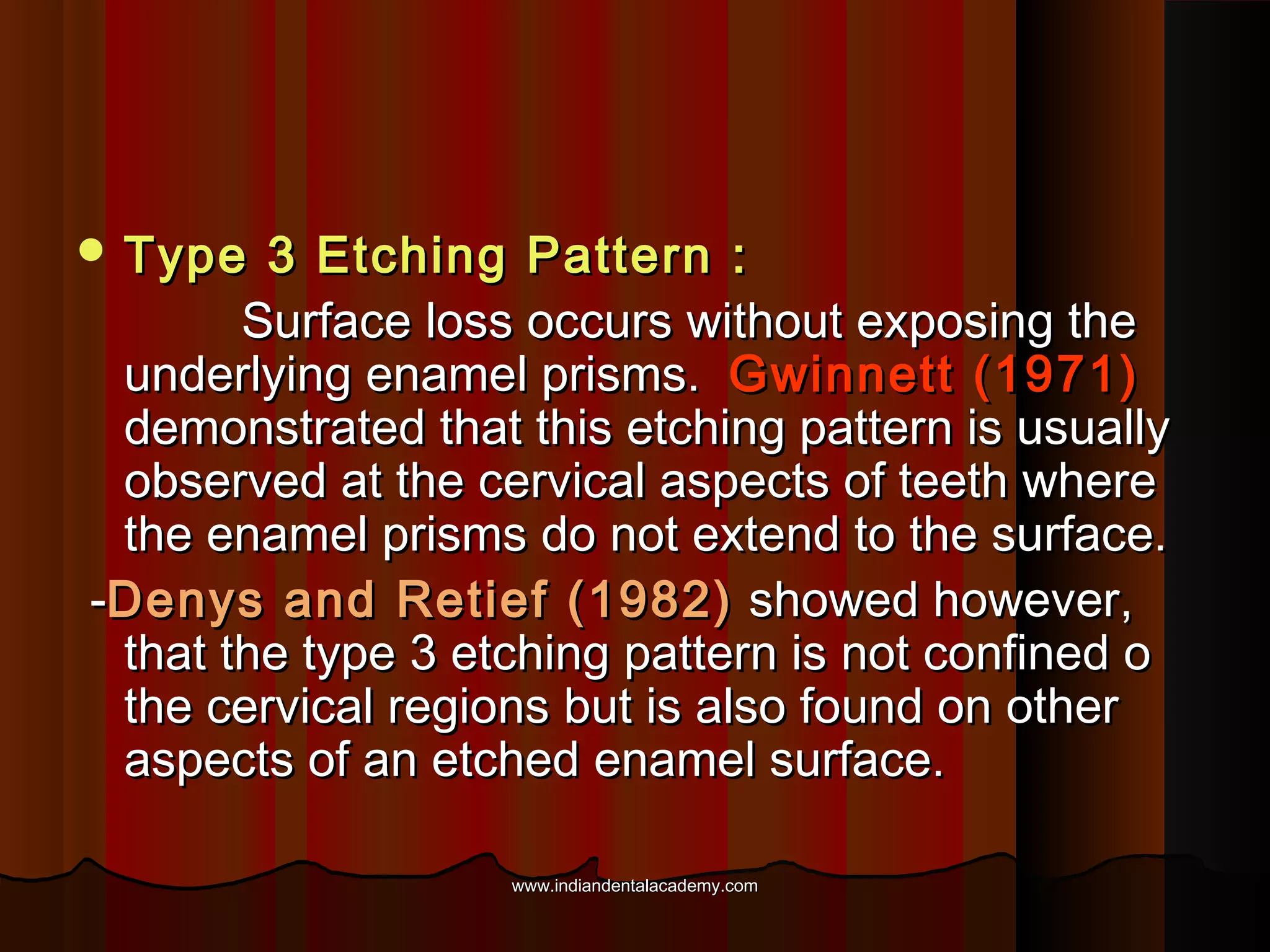  Type

3 Etching Pattern :
Surface loss occurs without exposing the
underlying enamel prisms. Gwinnett (1971)
demonstrated that this etching pattern is usually
observed at the cervical aspects of teeth where
the enamel prisms do not extend to the surface.
-Denys and Retief (1982) showed however,
that the type 3 etching pattern is not confined o
the cervical regions but is also found on other
aspects of an etched enamel surface.
www.indiandentalacademy.com

 