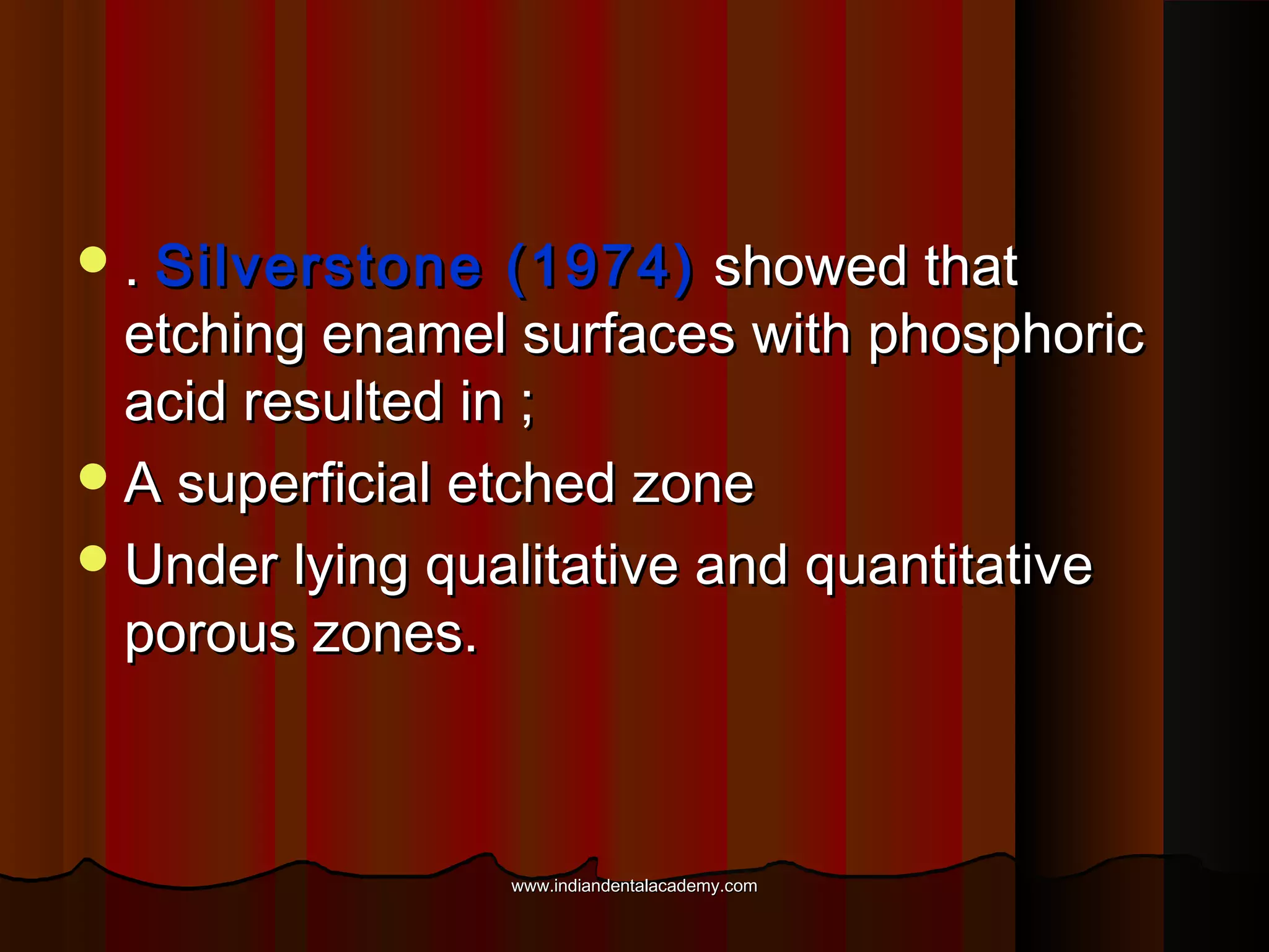  . Silverstone

(1974) showed that
etching enamel surfaces with phosphoric
acid resulted in ;
 A superficial etched zone
 Under lying qualitative and quantitative
porous zones.

www.indiandentalacademy.com

 