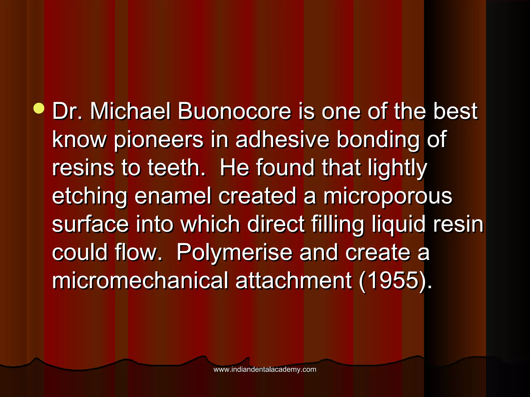  Dr. Michael Buonocore is one of the best

know pioneers in adhesive bonding of
resins to teeth. He found that lightly
etching enamel created a microporous
surface into which direct filling liquid resin
could flow. Polymerise and create a
micromechanical attachment (1955).

www.indiandentalacademy.com

 