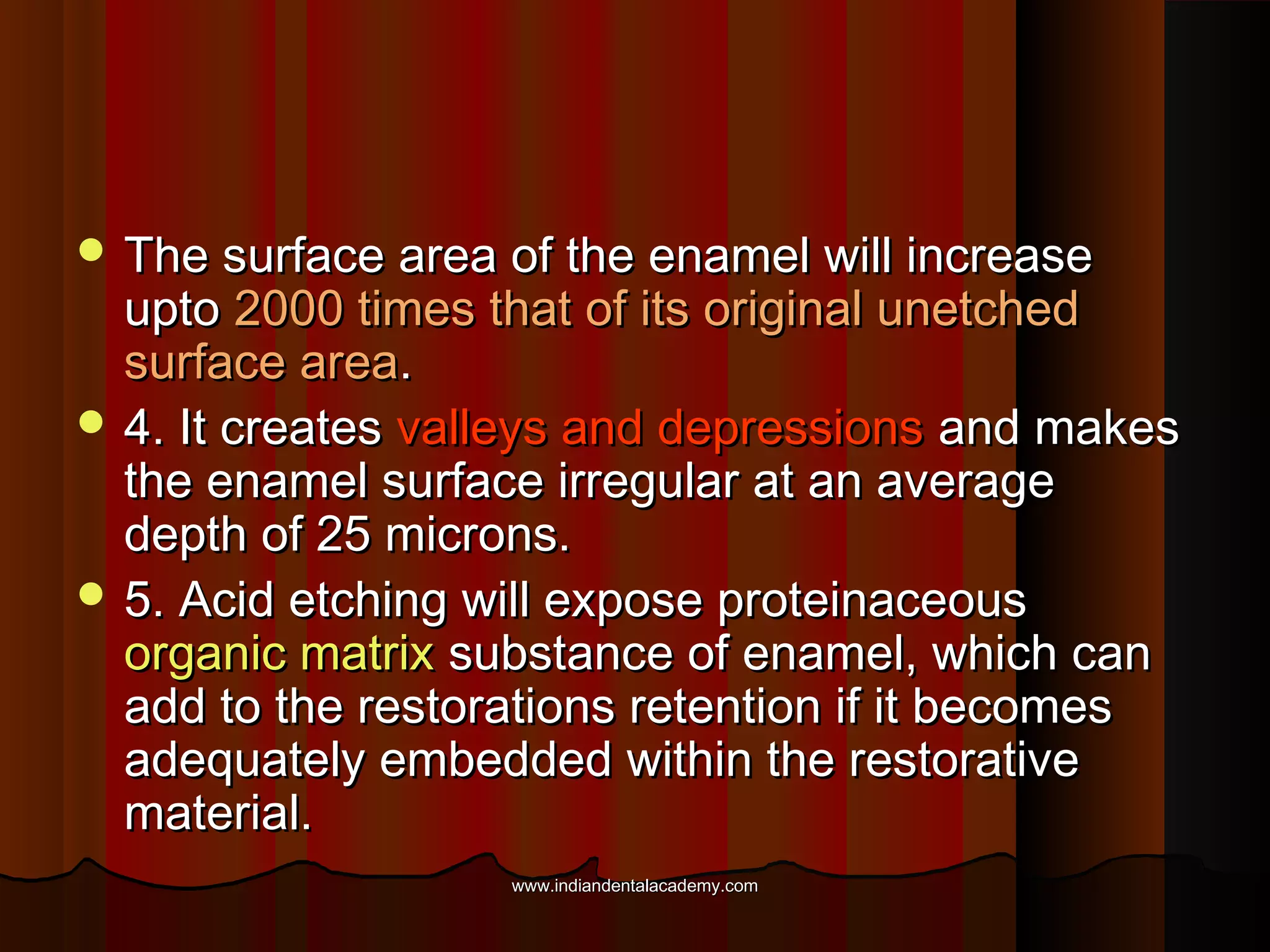 The surface area of the enamel will increase

upto 2000 times that of its original unetched
surface area.
 4. It creates valleys and depressions and makes
the enamel surface irregular at an average
depth of 25 microns.
 5. Acid etching will expose proteinaceous
organic matrix substance of enamel, which can
add to the restorations retention if it becomes
adequately embedded within the restorative
material.
www.indiandentalacademy.com

 