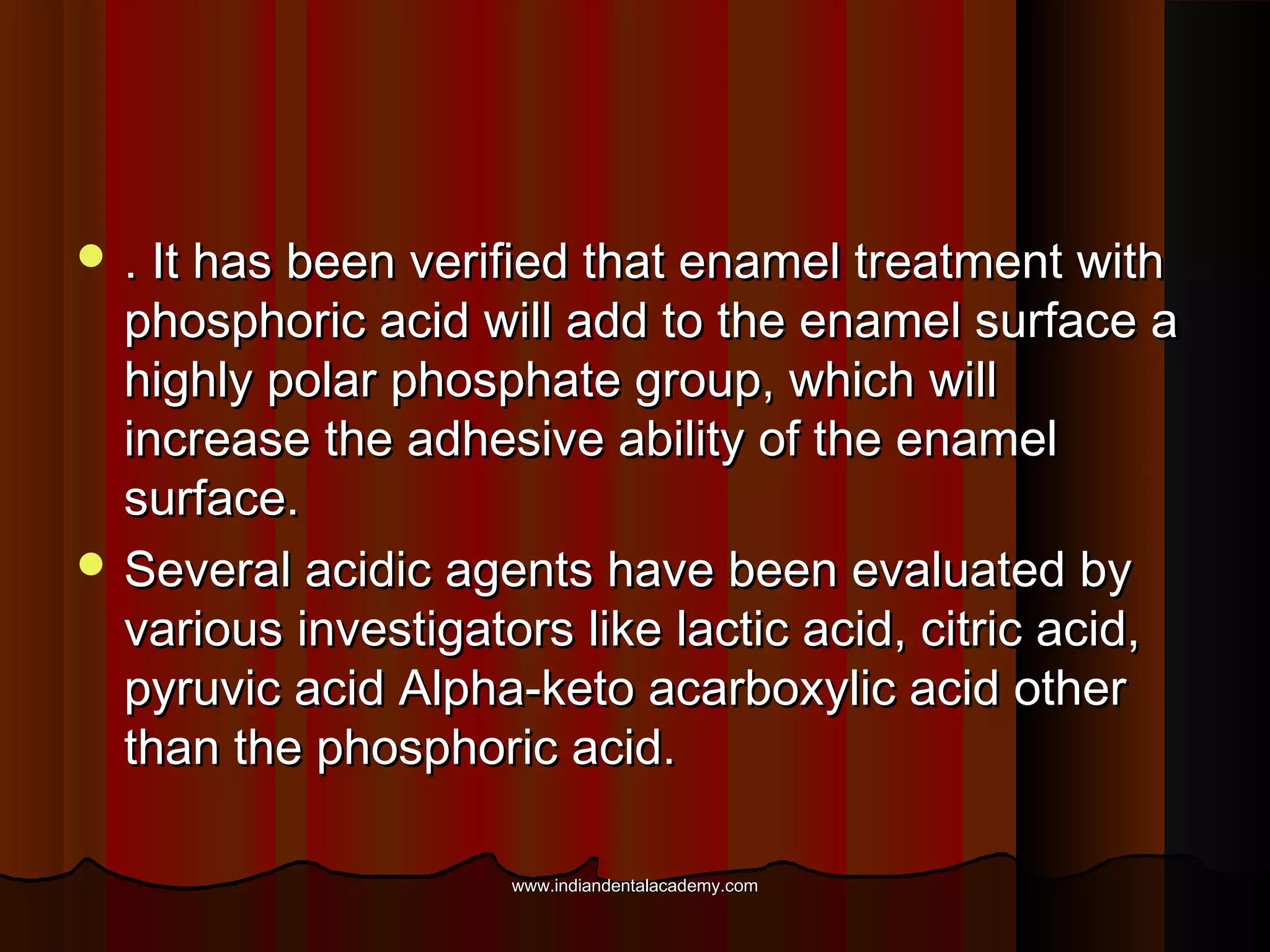  . It has been verified that enamel treatment with

phosphoric acid will add to the enamel surface a
highly polar phosphate group, which will
increase the adhesive ability of the enamel
surface.
 Several acidic agents have been evaluated by
various investigators like lactic acid, citric acid,
pyruvic acid Alpha-keto acarboxylic acid other
than the phosphoric acid.
www.indiandentalacademy.com

 