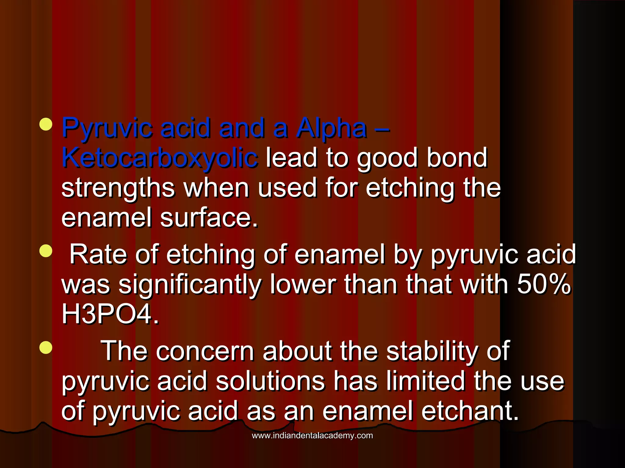  Pyruvic acid and a Alpha –

Ketocarboxyolic lead to good bond
strengths when used for etching the
enamel surface.
 Rate of etching of enamel by pyruvic acid
was significantly lower than that with 50%
H3PO4.

The concern about the stability of
pyruvic acid solutions has limited the use
of pyruvic acid as an enamel etchant.
www.indiandentalacademy.com

 