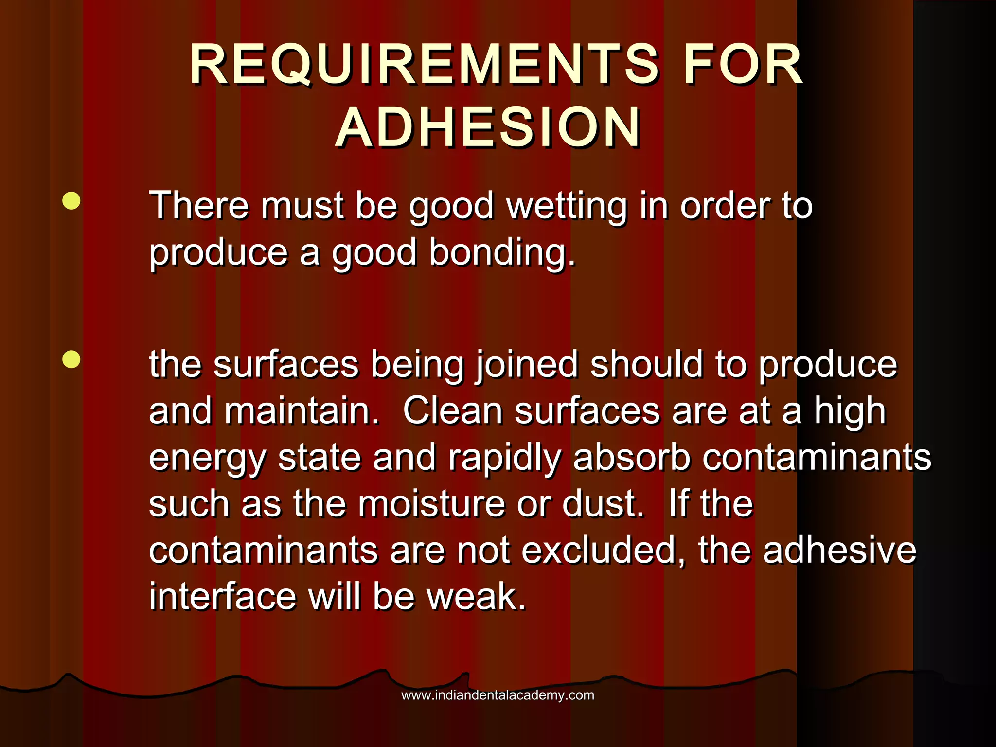 REQUIREMENTS FOR
ADHESION


There must be good wetting in order to
produce a good bonding.



the surfaces being joined should to produce
and maintain. Clean surfaces are at a high
energy state and rapidly absorb contaminants
such as the moisture or dust. If the
contaminants are not excluded, the adhesive
interface will be weak.
www.indiandentalacademy.com

 