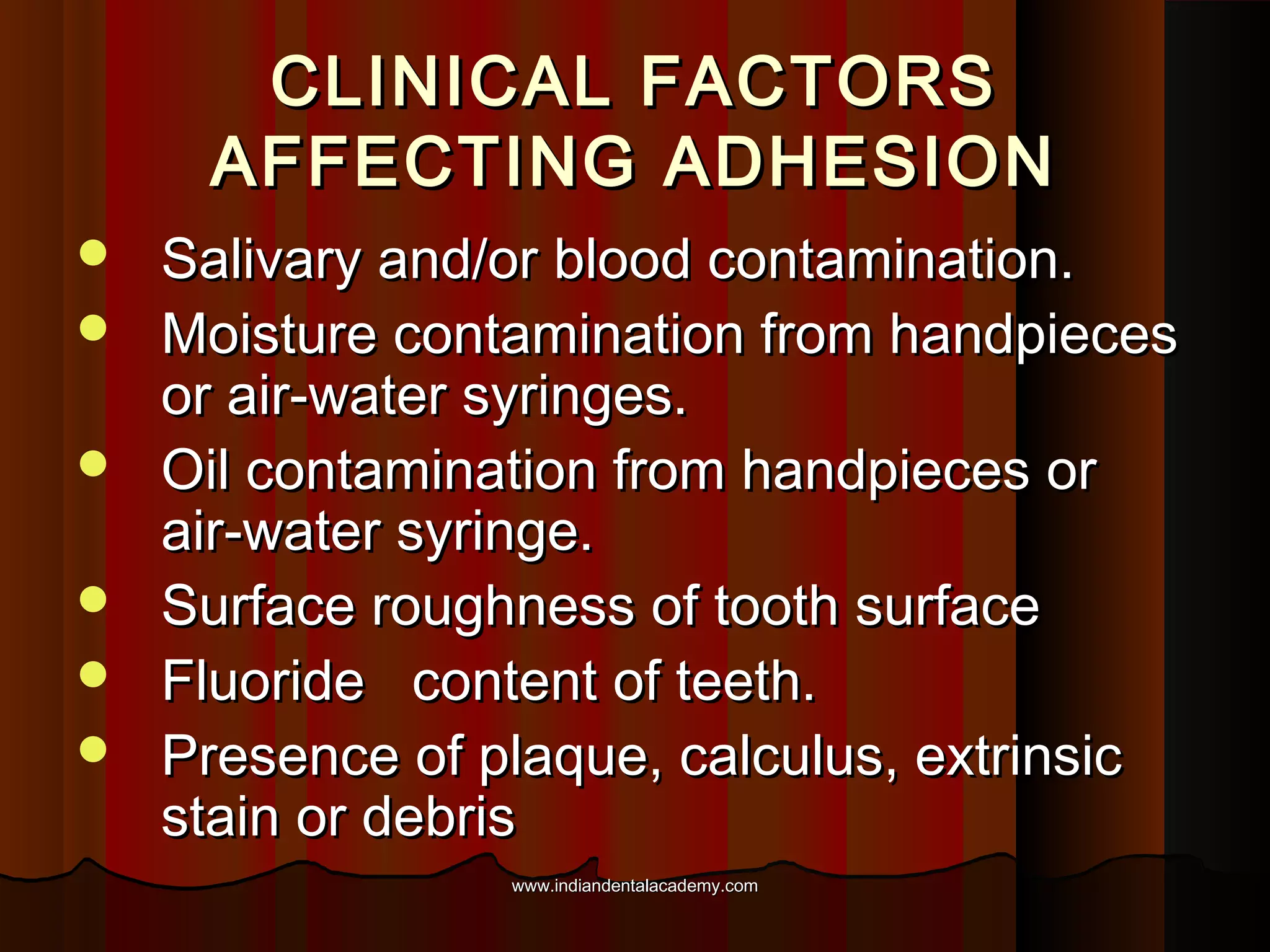 CLINICAL FACTORS
AFFECTING ADHESION







Salivary and/or blood contamination.
Moisture contamination from handpieces
or air-water syringes.
Oil contamination from handpieces or
air-water syringe.
Surface roughness of tooth surface
Fluoride content of teeth.
Presence of plaque, calculus, extrinsic
stain or debris
www.indiandentalacademy.com

 