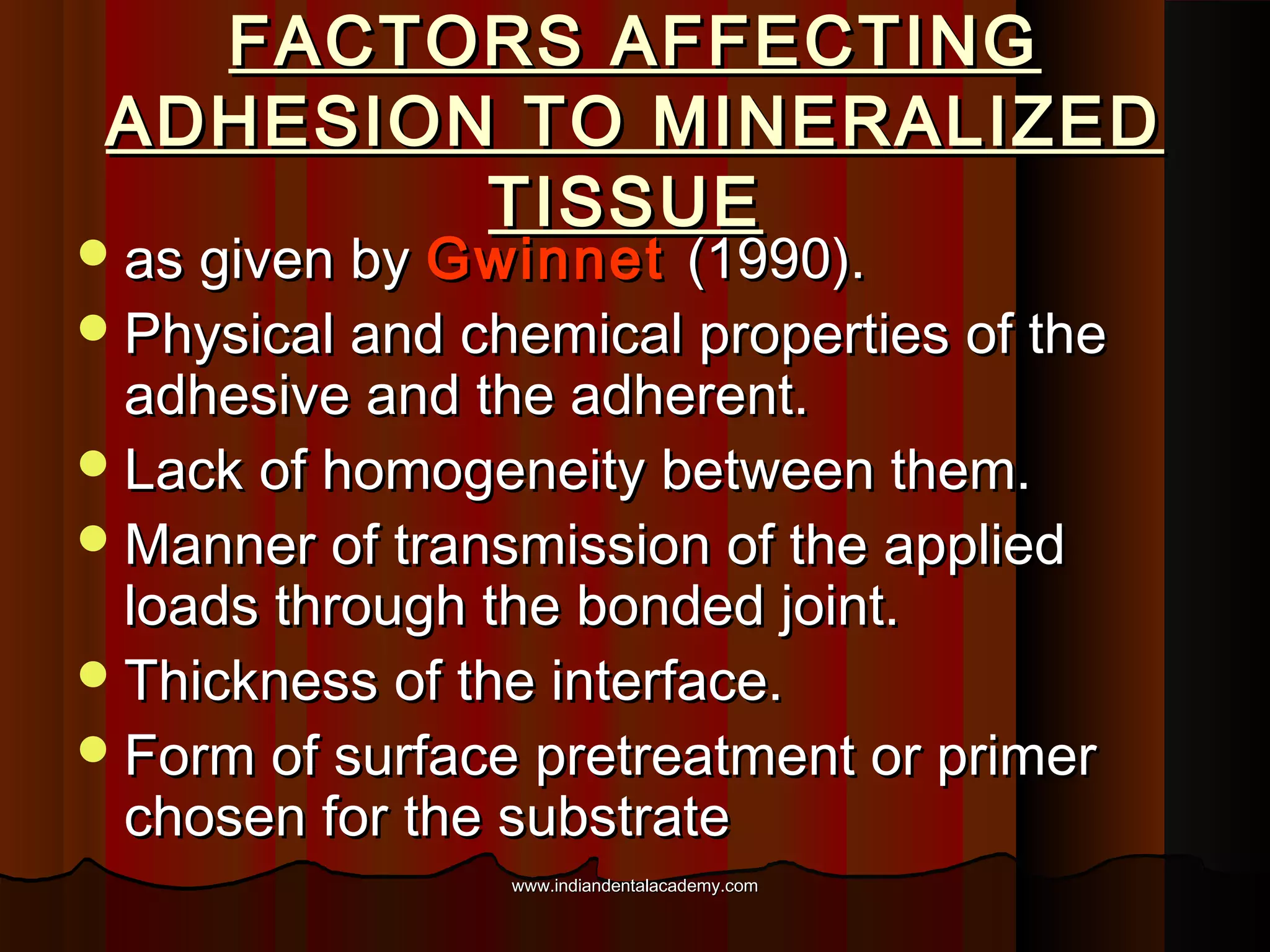 FACTORS AFFECTING
ADHESION TO MINERALIZED
TISSUE

 as given by Gwinnet

(1990).
 Physical and chemical properties of the
adhesive and the adherent.
 Lack of homogeneity between them.
 Manner of transmission of the applied
loads through the bonded joint.
 Thickness of the interface.
 Form of surface pretreatment or primer
chosen for the substrate
www.indiandentalacademy.com

 