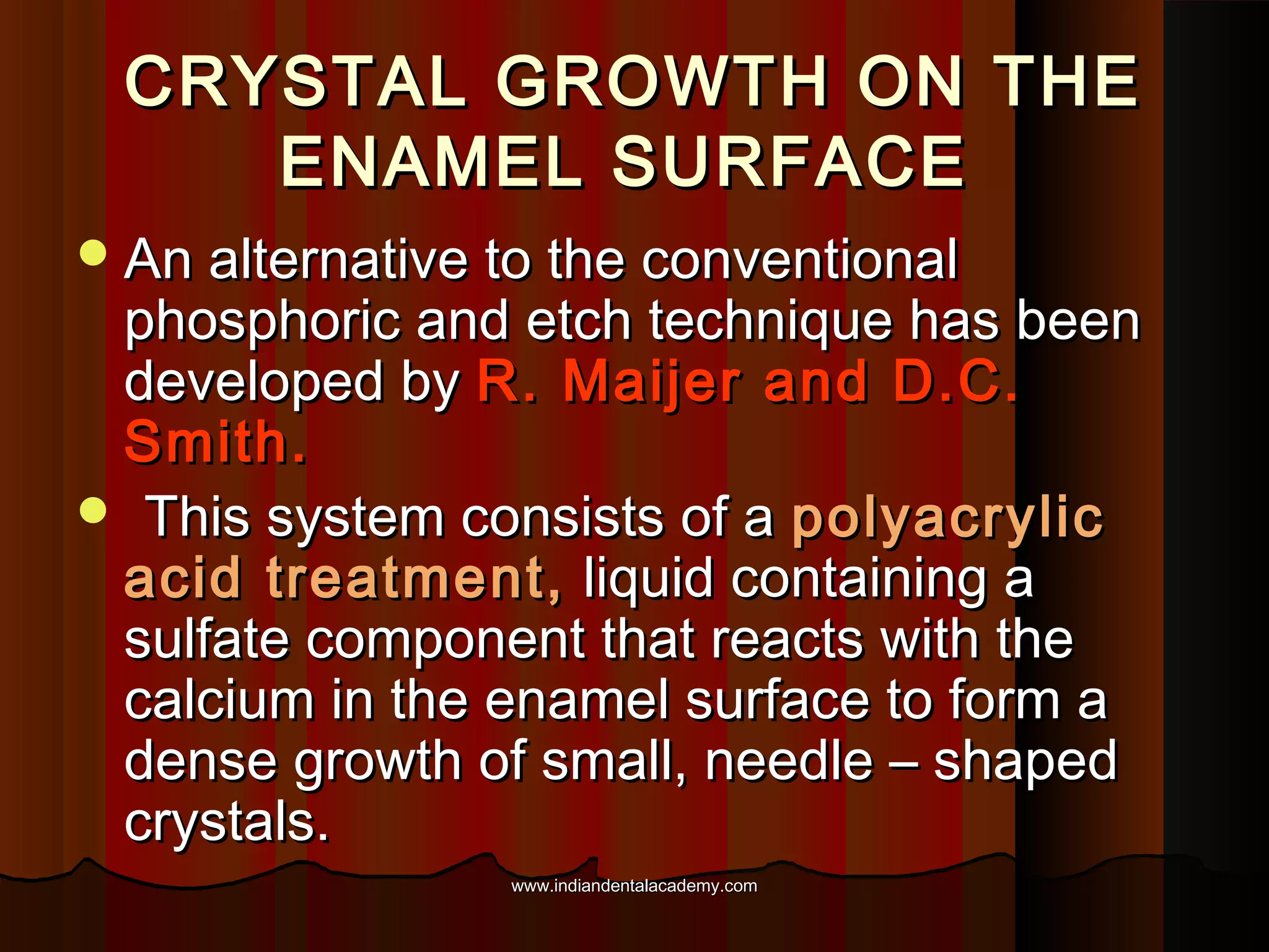 CRYSTAL GROWTH ON THE
ENAMEL SURFACE
 An alternative to the conventional

phosphoric and etch technique has been
developed by R. Maijer and D.C.
Smith.
 This system consists of a polyacrylic
acid treatment, liquid containing a
sulfate component that reacts with the
calcium in the enamel surface to form a
dense growth of small, needle – shaped
crystals.
www.indiandentalacademy.com

 