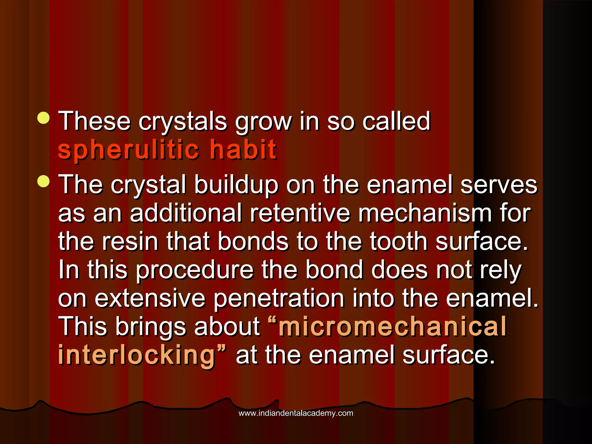  These crystals grow in so called

spherulitic habit
 The crystal buildup on the enamel serves
as an additional retentive mechanism for
the resin that bonds to the tooth surface.
In this procedure the bond does not rely
on extensive penetration into the enamel.
This brings about “micromechanical
interlocking” at the enamel surface.
www.indiandentalacademy.com

 