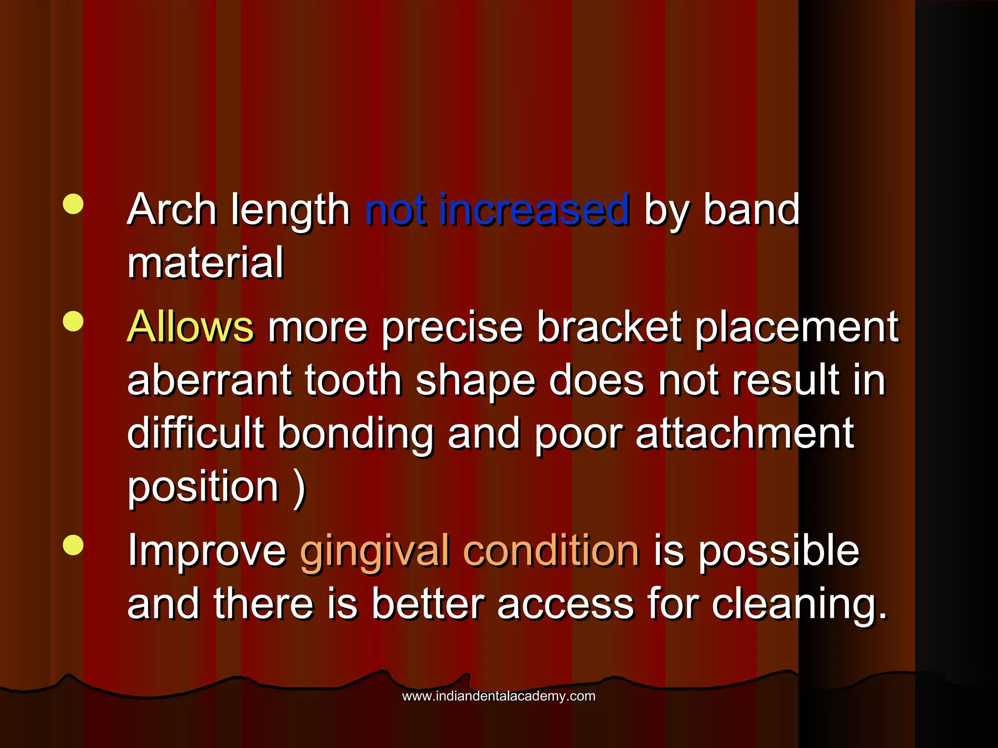 Arch length not increased by band
material
 Allows more precise bracket placement
aberrant tooth shape does not result in
difficult bonding and poor attachment
position )
 Improve gingival condition is possible
and there is better access for cleaning.


www.indiandentalacademy.com

 