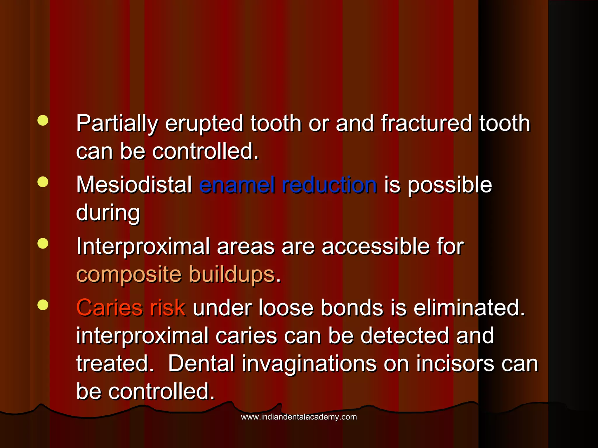 




Partially erupted tooth or and fractured tooth
can be controlled.
Mesiodistal enamel reduction is possible
during
Interproximal areas are accessible for
composite buildups.
Caries risk under loose bonds is eliminated.
interproximal caries can be detected and
treated. Dental invaginations on incisors can
be controlled.
www.indiandentalacademy.com

 